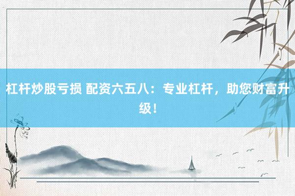 杠杆炒股亏损 配资六五八：专业杠杆，助您财富升级！