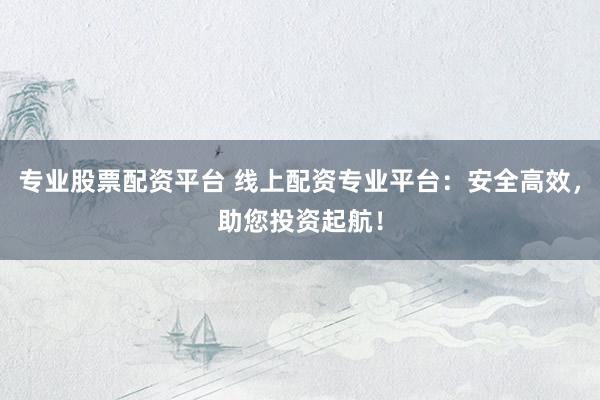 专业股票配资平台 线上配资专业平台：安全高效，助您投资起航！