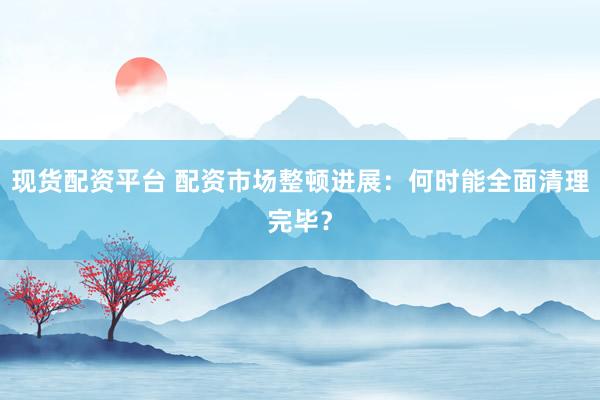 现货配资平台 配资市场整顿进展：何时能全面清理完毕？