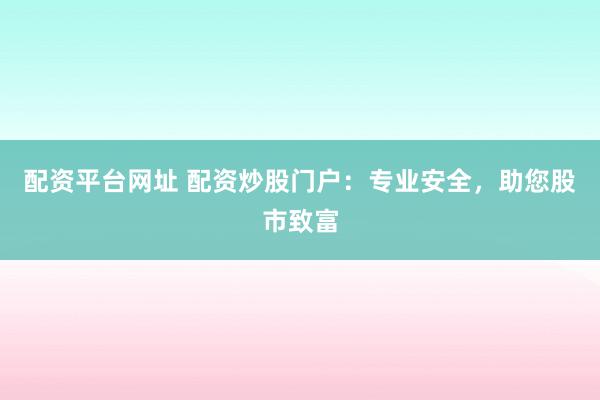 配资平台网址 配资炒股门户：专业安全，助您股市致富