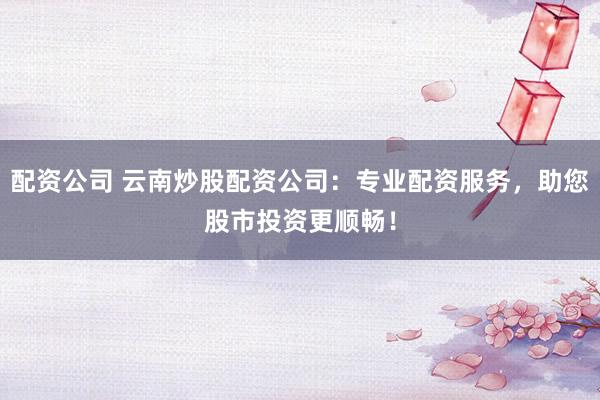 配资公司 云南炒股配资公司：专业配资服务，助您股市投资更顺畅！