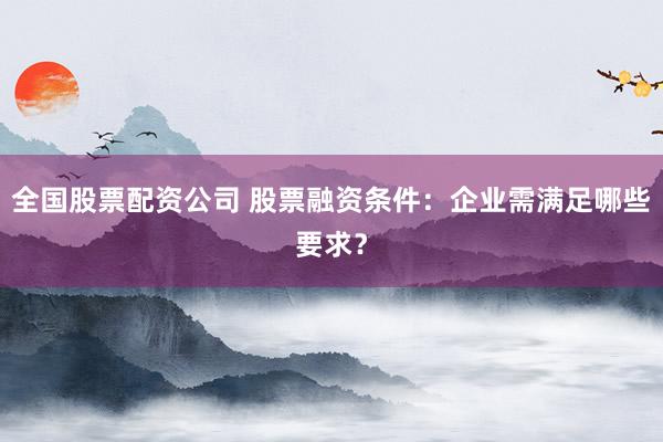 全国股票配资公司 股票融资条件：企业需满足哪些要求？