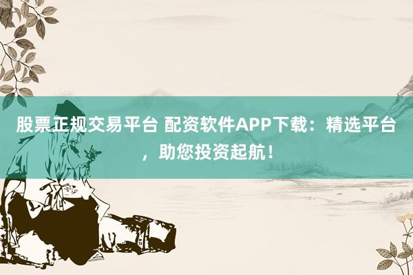 股票正规交易平台 配资软件APP下载：精选平台，助您投资起航！