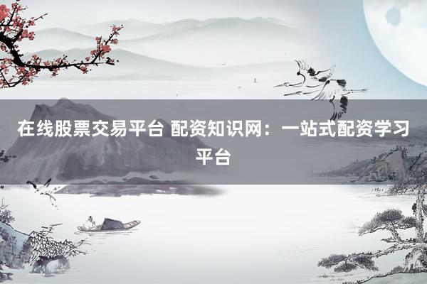 在线股票交易平台 配资知识网：一站式配资学习平台