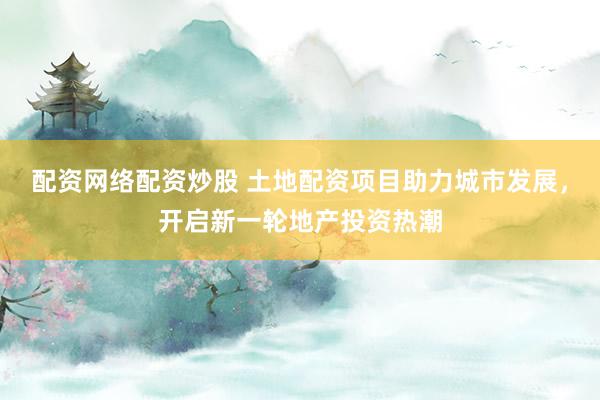 配资网络配资炒股 土地配资项目助力城市发展，开启新一轮地产投资热潮