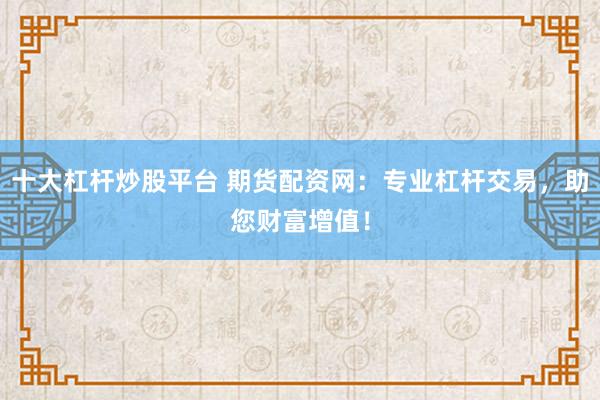 十大杠杆炒股平台 期货配资网：专业杠杆交易，助您财富增值！