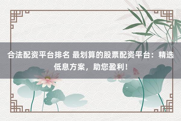 合法配资平台排名 最划算的股票配资平台：精选低息方案，助您盈利！