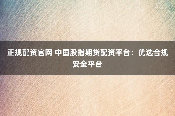 正规配资官网 中国股指期货配资平台：优选合规安全平台