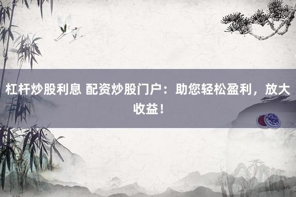杠杆炒股利息 配资炒股门户：助您轻松盈利，放大收益！