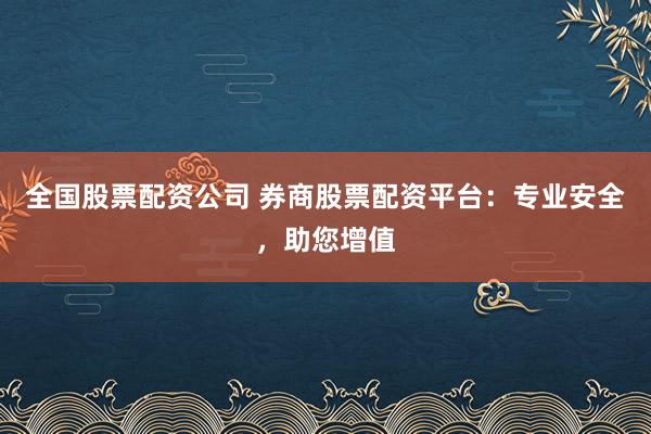 全国股票配资公司 券商股票配资平台：专业安全，助您增值