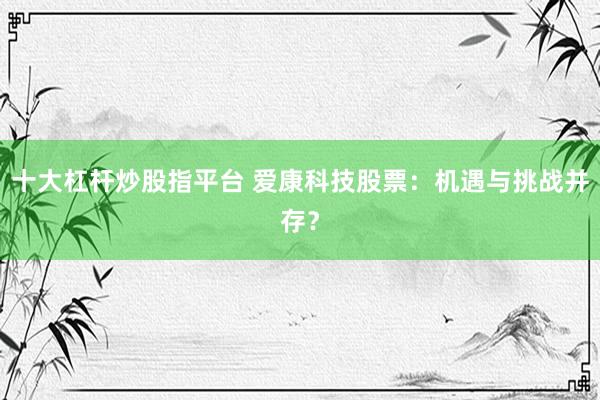 十大杠杆炒股指平台 爱康科技股票：机遇与挑战并存？